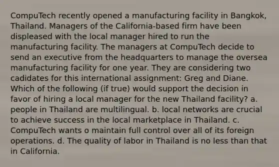 CompuTech recently opened a manufacturing facility in Bangkok, Thailand. Managers of the California-based firm have been displeased with the local manager hired to run the manufacturing facility. The managers at CompuTech decide to send an executive from the headquarters to manage the oversea manufacturing facility for one year. They are considering two cadidates for this international assignment: Greg and Diane. Which of the following (if true) would support the decision in favor of hiring a local manager for the new Thailand facility? a. people in Thailand are multilingual. b. local networks are crucial to achieve success in the local marketplace in Thailand. c. CompuTech wants o maintain full control over all of its foreign operations. d. The quality of labor in Thailand is no less than that in California.