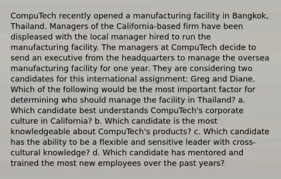 CompuTech recently opened a manufacturing facility in Bangkok, Thailand. Managers of the California-based firm have been displeased with the local manager hired to run the manufacturing facility. The managers at CompuTech decide to send an executive from the headquarters to manage the oversea manufacturing facility for one year. They are considering two candidates for this international assignment: Greg and Diane. Which of the following would be the most important factor for determining who should manage the facility in Thailand? a. Which candidate best understands CompuTech's corporate culture in California? b. Which candidate is the most knowledgeable about CompuTech's products? c. Which candidate has the ability to be a flexible and sensitive leader with cross-cultural knowledge? d. Which candidate has mentored and trained the most new employees over the past years?