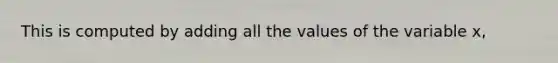 This is computed by adding all the values of the variable x,