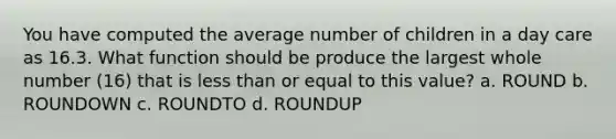 You have computed the average number of children in a day care as 16.3. What function should be produce the largest whole number (16) that is less than or equal to this value? a. ROUND b. ROUNDOWN c. ROUNDTO d. ROUNDUP