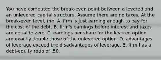 You have computed the break-even point between a levered and an unlevered capital structure. Assume there are no taxes. At the break-even level, the: A. firm is just earning enough to pay for the cost of the debt. B. firm's earnings before interest and taxes are equal to zero. C. earnings per share for the levered option are exactly double those of the unlevered option. D. advantages of leverage exceed the disadvantages of leverage. E. firm has a debt-equity ratio of .50.