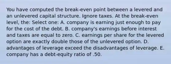 You have computed the break-even point between a levered and an unlevered capital structure. Ignore taxes. At the break-even level, the: Select one: A. company is earning just enough to pay for the cost of the debt. B. company's earnings before interest and taxes are equal to zero. C. earnings per share for the levered option are exactly double those of the unlevered option. D. advantages of leverage exceed the disadvantages of leverage. E. company has a debt-equity ratio of .50.