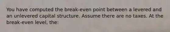 You have computed the break-even point between a levered and an unlevered capital structure. Assume there are no taxes. At the break-even level, the: