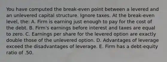 You have computed the break-even point between a levered and an unlevered capital structure. Ignore taxes. At the break-even level, the: A. Firm is earning just enough to pay for the cost of the debt. B. Firm's earnings before interest and taxes are equal to zero. C. Earnings per share for the levered option are exactly double those of the unlevered option. D. Advantages of leverage exceed the disadvantages of leverage. E. Firm has a debt-equity ratio of .50.