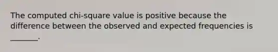 The computed chi-square value is positive because the difference between the observed and expected frequencies is _______.