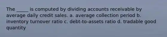 The _____ is computed by dividing accounts receivable by average daily credit sales. a. average collection period b. inventory turnover ratio c. debt-to-assets ratio d. tradable good quantity