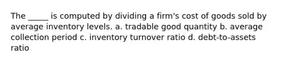 The _____ is computed by dividing a firm's cost of goods sold by average inventory levels. a. tradable good quantity b. average collection period c. inventory turnover ratio d. debt-to-assets ratio