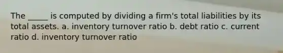 The _____ is computed by dividing a firm's total liabilities by its total assets. a. inventory turnover ratio b. debt ratio c. current ratio d. inventory turnover ratio