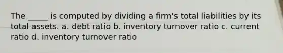 The _____ is computed by dividing a firm's total liabilities by its total assets. a. debt ratio b. inventory turnover ratio c. current ratio d. inventory turnover ratio