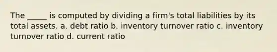 The _____ is computed by dividing a firm's total liabilities by its total assets. a. debt ratio b. inventory turnover ratio c. inventory turnover ratio d. current ratio