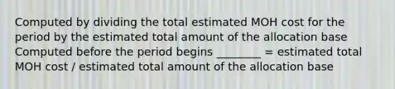 Computed by dividing the total estimated MOH cost for the period by the estimated total amount of the allocation base Computed before the period begins ________ = estimated total MOH cost / estimated total amount of the allocation base