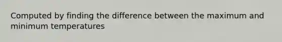 Computed by finding the difference between the maximum and minimum temperatures