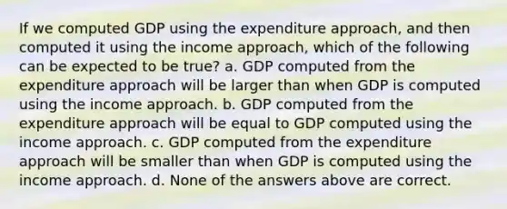 If we computed GDP using the expenditure approach, and then computed it using the income approach, which of the following can be expected to be true? a. GDP computed from the expenditure approach will be larger than when GDP is computed using the income approach. b. GDP computed from the expenditure approach will be equal to GDP computed using the income approach. c. GDP computed from the expenditure approach will be smaller than when GDP is computed using the income approach. d. None of the answers above are correct.