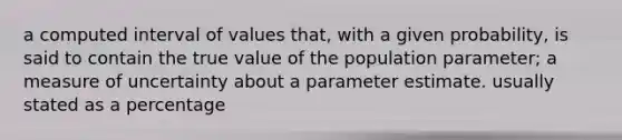 a computed interval of values that, with a given probability, is said to contain the true value of the population parameter; a measure of uncertainty about a parameter estimate. usually stated as a percentage