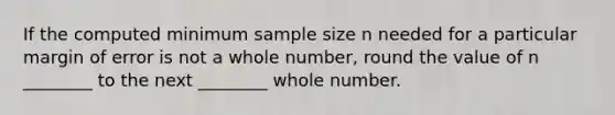 If the computed minimum sample size n needed for a particular margin of error is not a whole​ number, round the value of n​ ________ to the next​ ________ whole number.