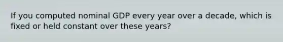 If you computed nominal GDP every year over a decade, which is fixed or held constant over these years?