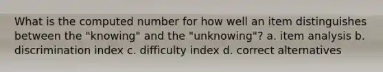 What is the computed number for how well an item distinguishes between the "knowing" and the "unknowing"? a. item analysis b. discrimination index c. difficulty index d. correct alternatives