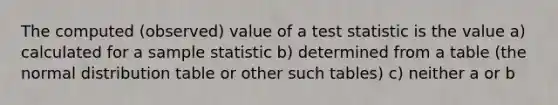 The computed (observed) value of a test statistic is the value a) calculated for a sample statistic b) determined from a table (the normal distribution table or other such tables) c) neither a or b