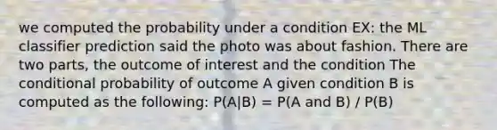 we computed the probability under a condition EX: the ML classifier prediction said the photo was about fashion. There are two parts, the outcome of interest and the condition The <a href='https://www.questionai.com/knowledge/kgG95TLSMo-conditional-probability' class='anchor-knowledge'>conditional probability</a> of outcome A given condition B is computed as the following: P(A|B) = P(A and B) / P(B)