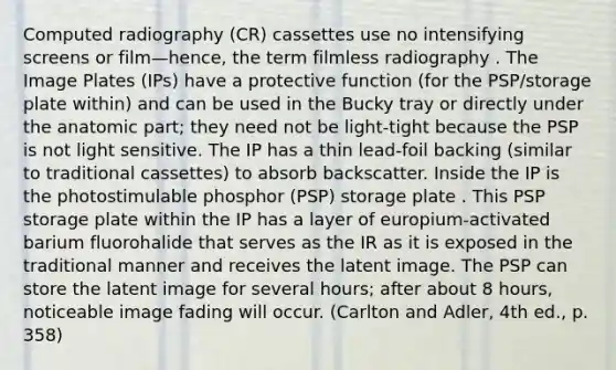 Computed radiography (CR) cassettes use no intensifying screens or film—hence, the term filmless radiography . The Image Plates (IPs) have a protective function (for the PSP/storage plate within) and can be used in the Bucky tray or directly under the anatomic part; they need not be light-tight because the PSP is not light sensitive. The IP has a thin lead-foil backing (similar to traditional cassettes) to absorb backscatter. Inside the IP is the photostimulable phosphor (PSP) storage plate . This PSP storage plate within the IP has a layer of europium-activated barium fluorohalide that serves as the IR as it is exposed in the traditional manner and receives the latent image. The PSP can store the latent image for several hours; after about 8 hours, noticeable image fading will occur. (Carlton and Adler, 4th ed., p. 358)