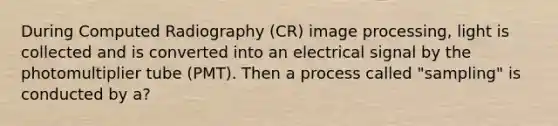 During Computed Radiography (CR) image processing, light is collected and is converted into an electrical signal by the photomultiplier tube (PMT). Then a process called "sampling" is conducted by a?