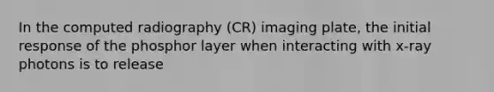 In the computed radiography (CR) imaging plate, the initial response of the phosphor layer when interacting with x-ray photons is to release