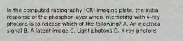 In the computed radiography (CR) imaging plate, the initial response of the phosphor layer when interacting with x-ray photons is to release which of the following? A. An electrical signal B. A latent image C. Light photons D. X-ray photons