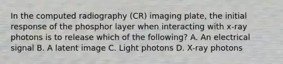 In the computed radiography (CR) imaging plate, the initial response of the phosphor layer when interacting with x-ray photons is to release which of the following? A. An electrical signal B. A latent image C. Light photons D. X-ray photons