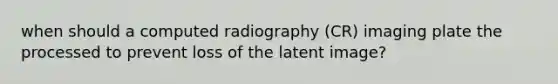 when should a computed radiography (CR) imaging plate the processed to prevent loss of the latent image?