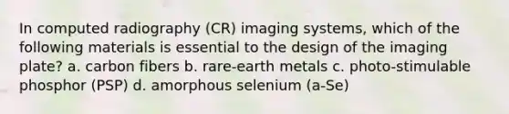 In computed radiography (CR) imaging systems, which of the following materials is essential to the design of the imaging plate? a. carbon fibers b. rare-earth metals c. photo-stimulable phosphor (PSP) d. amorphous selenium (a-Se)