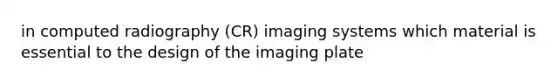 in computed radiography (CR) imaging systems which material is essential to the design of the imaging plate