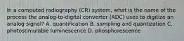 In a computed radiography (CR) system, what is the name of the process the analog-to-digital converter (ADC) uses to digitize an analog signal? A. quantification B. sampling and quantization C. photostimulable luminescence D. phosphorescence