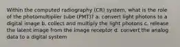 Within the computed radiography (CR) system, what is the role of the photomultiplier tube (PMT)? a. convert light photons to a digital image b. collect and multiply the light photons c. release the latent image from the image receptor d. convert the analog data to a digital system