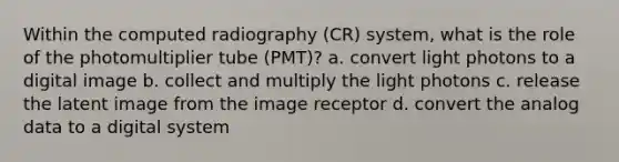 Within the computed radiography (CR) system, what is the role of the photomultiplier tube (PMT)? a. convert light photons to a digital image b. collect and multiply the light photons c. release the latent image from the image receptor d. convert the analog data to a digital system