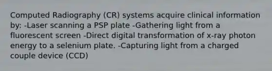 Computed Radiography (CR) systems acquire clinical information by: -Laser scanning a PSP plate -Gathering light from a fluorescent screen -Direct digital transformation of x-ray photon energy to a selenium plate. -Capturing light from a charged couple device (CCD)