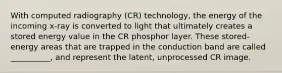 With computed radiography (CR) technology, the energy of the incoming x-ray is converted to light that ultimately creates a stored energy value in the CR phosphor layer. These stored-energy areas that are trapped in the conduction band are called __________, and represent the latent, unprocessed CR image.