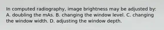 In computed radiography, image brightness may be adjusted by: A. doubling the mAs. B. changing the window level. C. changing the window width. D. adjusting the window depth.