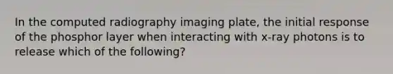 In the computed radiography imaging plate, the initial response of the phosphor layer when interacting with x-ray photons is to release which of the following?