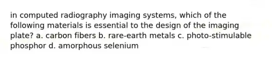 in computed radiography imaging systems, which of the following materials is essential to the design of the imaging plate? a. carbon fibers b. rare-earth metals c. photo-stimulable phosphor d. amorphous selenium