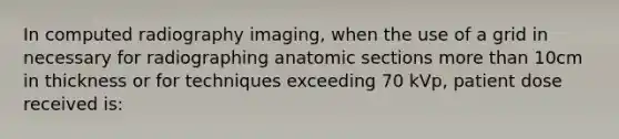 In computed radiography imaging, when the use of a grid in necessary for radiographing anatomic sections more than 10cm in thickness or for techniques exceeding 70 kVp, patient dose received is: