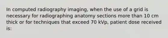 In computed radiography imaging, when the use of a grid is necessary for radiographing anatomy sections more than 10 cm thick or for techniques that exceed 70 kVp, patient dose received is: