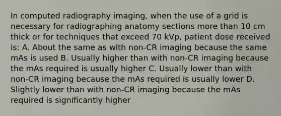 In computed radiography imaging, when the use of a grid is necessary for radiographing anatomy sections more than 10 cm thick or for techniques that exceed 70 kVp, patient dose received is: A. About the same as with non-CR imaging because the same mAs is used B. Usually higher than with non-CR imaging because the mAs required is usually higher C. Usually lower than with non-CR imaging because the mAs required is usually lower D. Slightly lower than with non-CR imaging because the mAs required is significantly higher