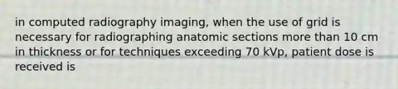 in computed radiography imaging, when the use of grid is necessary for radiographing anatomic sections <a href='https://www.questionai.com/knowledge/keWHlEPx42-more-than' class='anchor-knowledge'>more than</a> 10 cm in thickness or for techniques exceeding 70 kVp, patient dose is received is