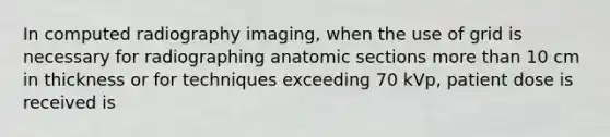 In computed radiography imaging, when the use of grid is necessary for radiographing anatomic sections more than 10 cm in thickness or for techniques exceeding 70 kVp, patient dose is received is