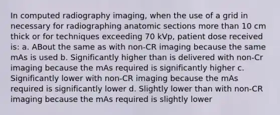 In computed radiography imaging, when the use of a grid in necessary for radiographing anatomic sections more than 10 cm thick or for techniques exceeding 70 kVp, patient dose received is: a. ABout the same as with non-CR imaging because the same mAs is used b. Significantly higher than is delivered with non-Cr imaging because the mAs required is significantly higher c. Significantly lower with non-CR imaging because the mAs required is significantly lower d. Slightly lower than with non-CR imaging because the mAs required is slightly lower