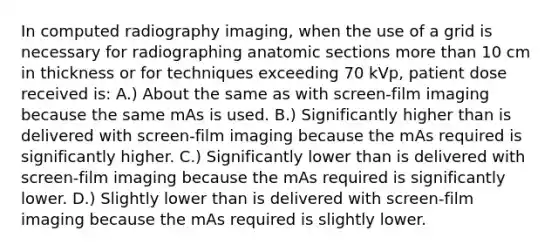 In computed radiography imaging, when the use of a grid is necessary for radiographing anatomic sections more than 10 cm in thickness or for techniques exceeding 70 kVp, patient dose received is: A.) About the same as with screen-film imaging because the same mAs is used. B.) Significantly higher than is delivered with screen-film imaging because the mAs required is significantly higher. C.) Significantly lower than is delivered with screen-film imaging because the mAs required is significantly lower. D.) Slightly lower than is delivered with screen-film imaging because the mAs required is slightly lower.