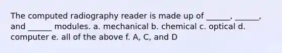 The computed radiography reader is made up of ______, ______, and ______ modules. a. mechanical b. chemical c. optical d. computer e. all of the above f. A, C, and D