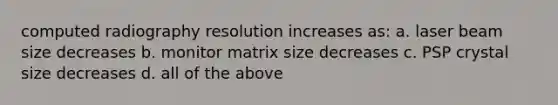 computed radiography resolution increases as: a. laser beam size decreases b. monitor matrix size decreases c. PSP crystal size decreases d. all of the above