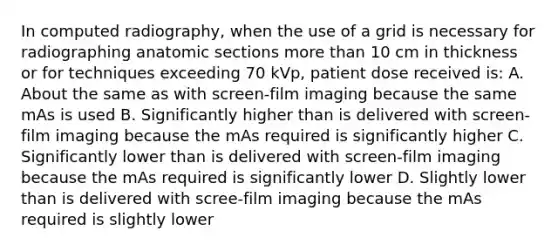 In computed radiography, when the use of a grid is necessary for radiographing anatomic sections more than 10 cm in thickness or for techniques exceeding 70 kVp, patient dose received is: A. About the same as with screen-film imaging because the same mAs is used B. Significantly higher than is delivered with screen-film imaging because the mAs required is significantly higher C. Significantly lower than is delivered with screen-film imaging because the mAs required is significantly lower D. Slightly lower than is delivered with scree-film imaging because the mAs required is slightly lower