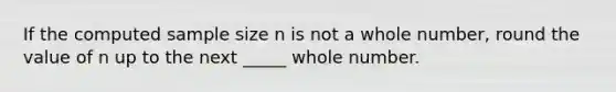 If the computed sample size n is not a whole number, round the value of n up to the next _____ whole number.